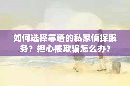 如何选择靠谱的私家侦探服务？担心被欺骗怎么办？