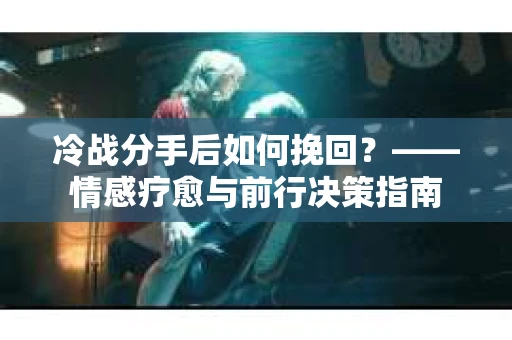 冷战分手后如何挽回？——情感疗愈与前行决策指南