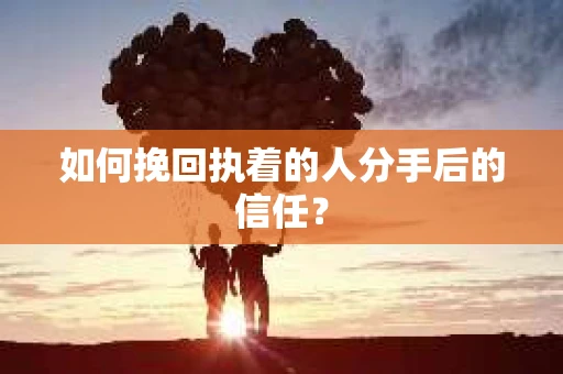 如何挽回执着的人分手后的信任？