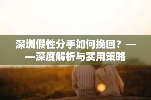 深圳假性分手如何挽回？——深度解析与实用策略