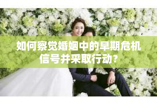 如何察觉婚姻中的早期危机信号并采取行动？