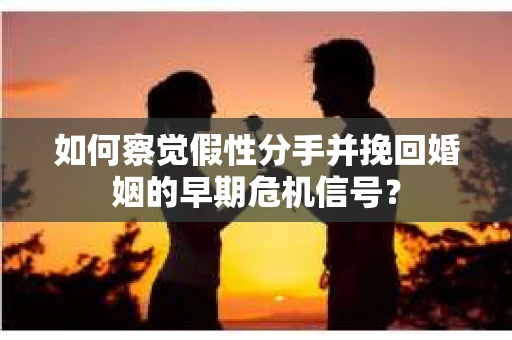 如何察觉假性分手并挽回婚姻的早期危机信号？