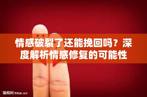 情感破裂了还能挽回吗？深度解析情感修复的可能性