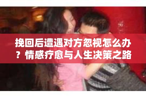 挽回后遭遇对方忽视怎么办？情感疗愈与人生决策之路
