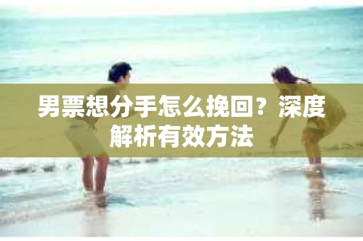 男票想分手怎么挽回？深度解析有效方法