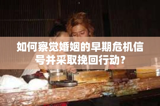 如何察觉婚姻的早期危机信号并采取挽回行动？