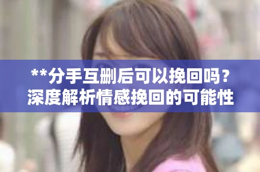 **分手互删后可以挽回吗？深度解析情感挽回的可能性**