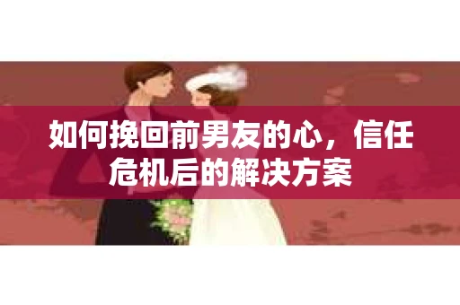 如何挽回前男友的心，信任危机后的解决方案