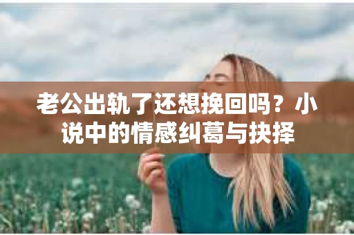 老公出轨了还想挽回吗？小说中的情感纠葛与抉择