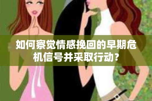 如何察觉情感挽回的早期危机信号并采取行动？