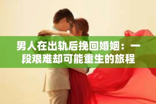 男人在出轨后挽回婚姻：一段艰难却可能重生的旅程