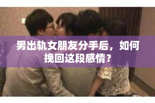 男出轨女朋友分手后，如何挽回这段感情？