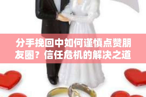 分手挽回中如何谨慎点赞朋友圈？信任危机的解决之道
