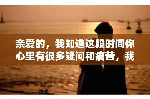 亲爱的，我知道这段时间你心里有很多疑问和痛苦，我也一样。我们在一起的时光，有欢笑也有泪水，那些美好的回忆，我永远都不会忘记。今天，我想通过这条短信，向你表达我的一些想法。