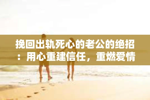 挽回出轨死心的老公的绝招：用心重建信任，重燃爱情火花