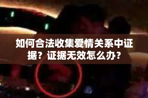 如何合法收集爱情关系中证据?证据无效怎么办? 如何合法收集爱情关系中证据?证据无效怎么办?