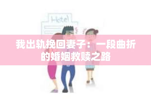 我出轨挽回妻子：一段曲折的婚姻救赎之路