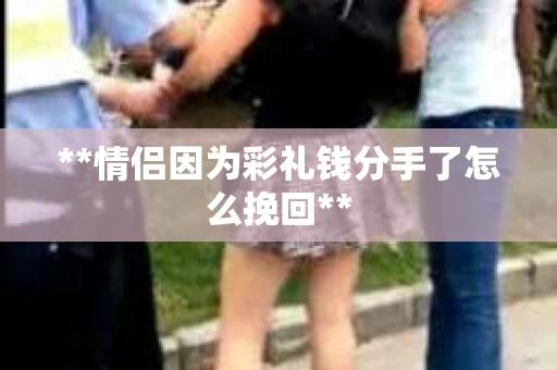 **情侣因为彩礼钱分手了怎么挽回**