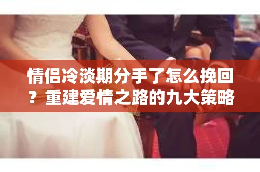 情侣冷淡期分手了怎么挽回？重建爱情之路的九大策略