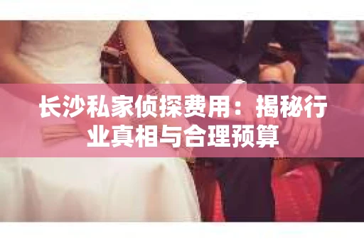 长沙私家侦探费用：揭秘行业真相与合理预算
