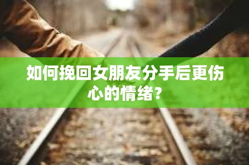 如何挽回女朋友分手后更伤心的情绪？
