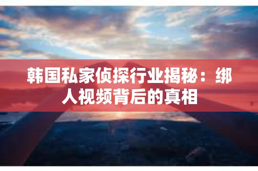 韩国私家侦探行业揭秘：绑人视频背后的真相