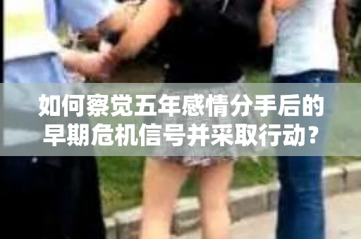 如何察觉五年感情分手后的早期危机信号并采取行动？