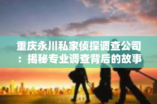 重庆永川私家侦探调查公司：揭秘专业调查背后的故事