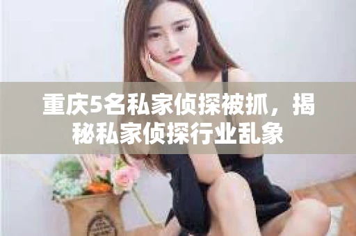 重庆5名私家侦探被抓,揭秘私家侦探行业乱象 重庆5名私家侦探被抓,揭秘私家侦探行业乱象