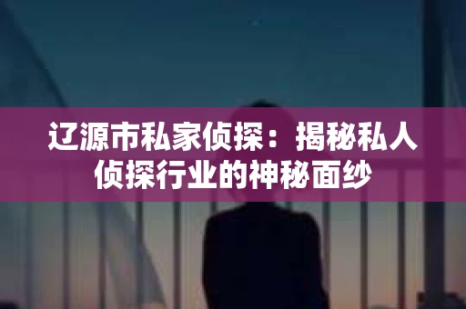 辽源市私家侦探：揭秘私人侦探行业的神秘面纱
