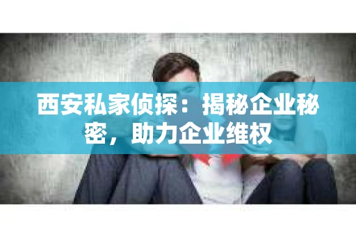 西安私家侦探：揭秘企业秘密，助力企业维权