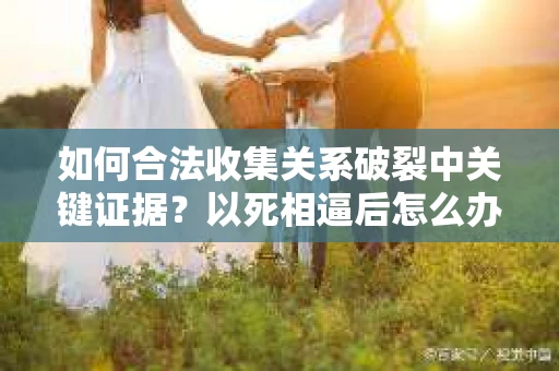 如何合法收集关系破裂中关键证据？以死相逼后怎么办？