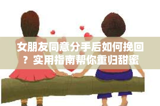 女朋友同意分手后如何挽回？实用指南帮你重归甜蜜