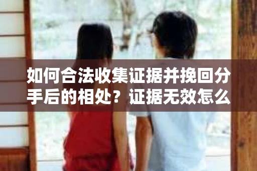 如何合法收集证据并挽回分手后的相处？证据无效怎么办？