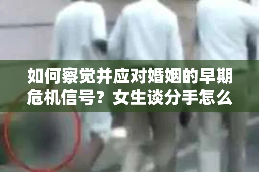 如何察觉并应对婚姻的早期危机信号？女生谈分手怎么挽回