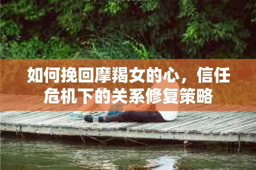 如何挽回摩羯女的心，信任危机下的关系修复策略