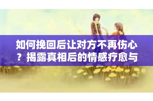 如何挽回后让对方不再伤心?揭露真相后的情感疗愈与前行计划 如何挽回后让对方不再伤心?揭露真相后的情感疗愈与前行计划