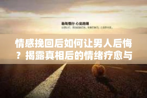 情感挽回后如何让男人后悔？揭露真相后的情绪疗愈与人生决策