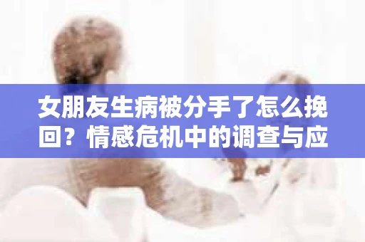 女朋友生病被分手了怎么挽回？情感危机中的调查与应对策略