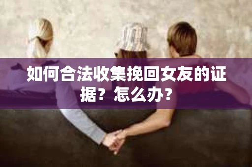 如何合法收集挽回女友的证据？怎么办？