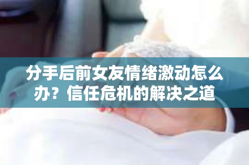 分手后前女友情绪激动怎么办?信任危机的解决之道 分手后前女友情绪激动怎么办?信任危机的解决之道