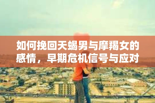 如何挽回天蝎男与摩羯女的感情，早期危机信号与应对策略