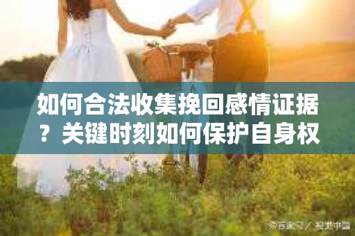 如何合法收集挽回感情证据?关键时刻如何保护自身权益? 如何合法收集挽回感情证据?关键时刻如何保护自身权益?