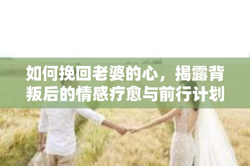 如何挽回老婆的心，揭露背叛后的情感疗愈与前行计划
