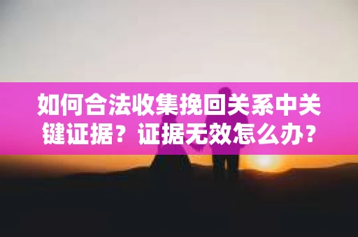如何合法收集挽回关系中关键证据？证据无效怎么办？