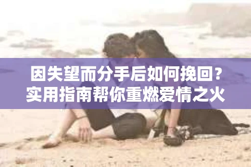 因失望而分手后如何挽回？实用指南帮你重燃爱情之火