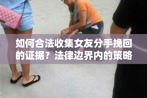 如何合法收集女友分手挽回的证据？法律边界内的策略与技巧