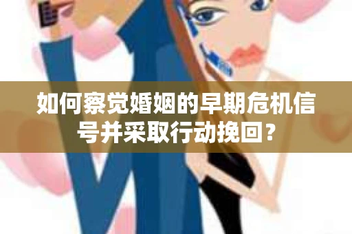 如何察觉婚姻的早期危机信号并采取行动挽回？