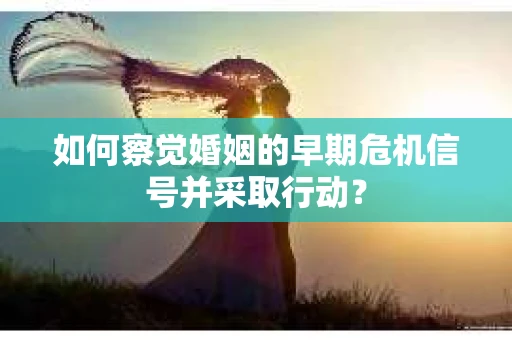 如何察觉婚姻的早期危机信号并采取行动？