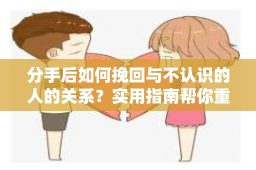 分手后如何挽回与不认识的人的关系?实用指南帮你重拾失去的联结 分手后如何挽回与不认识的人的关系?实用指南帮你重拾失去的联结